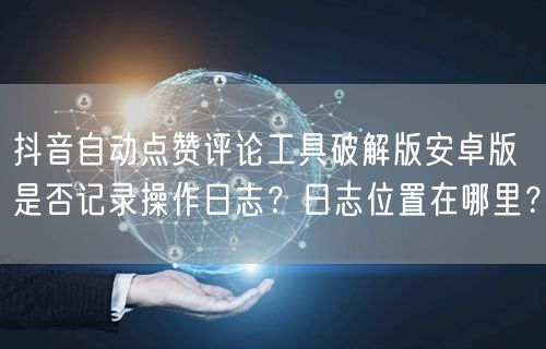 抖音自动点赞评论工具破解版安卓版是否记录操作日志？日志位置在哪里？