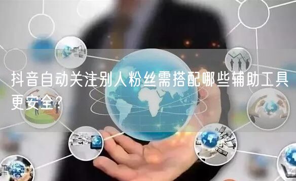 抖音自动关注别人粉丝需搭配哪些辅助工具更安全？