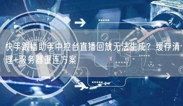 快手跟播助手中控台直播回放无法生成？缓存清理+服务器重连方案