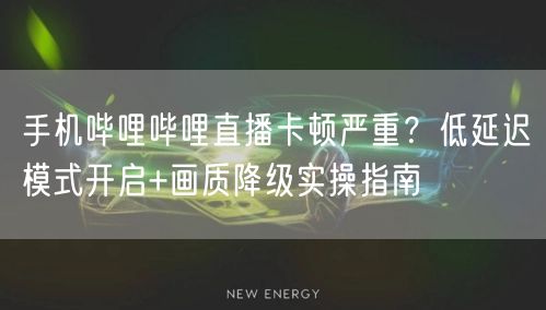 手机哔哩哔哩直播卡顿严重？低延迟模式开启+画质降级实操指南