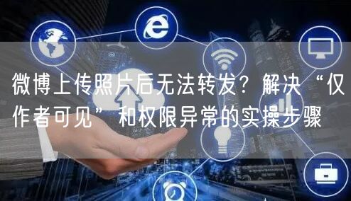 微博上传照片后无法转发？解决“仅作者可见”和权限异常的实操步骤