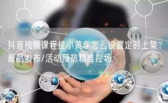 抖音视频课程挂小黄车怎么设置定时上架？新品发布/活动预热精准控场