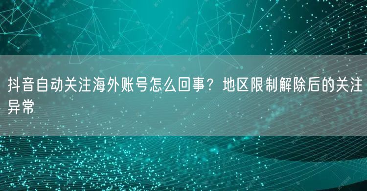 抖音自动关注海外账号怎么回事？地区限制解除后的关注异常