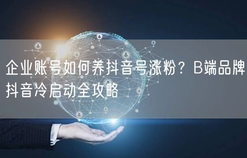 企业账号如何养抖音号涨粉？B端品牌抖音冷启动全攻略