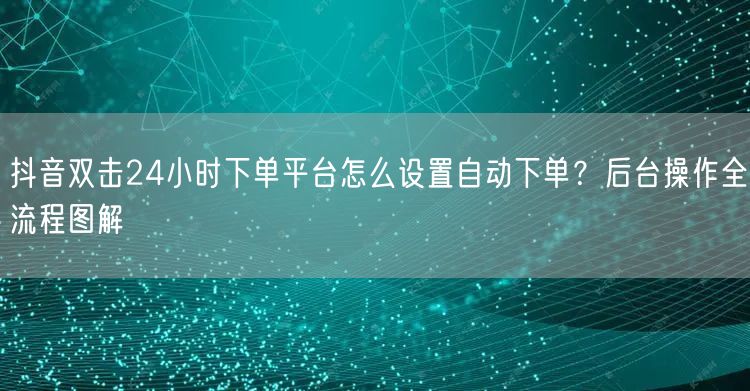 抖音双击24小时下单平台怎么设置自动下单？后台操作全流程图解