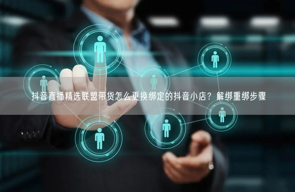 抖音直播精选联盟带货怎么更换绑定的抖音小店？解绑重绑步骤