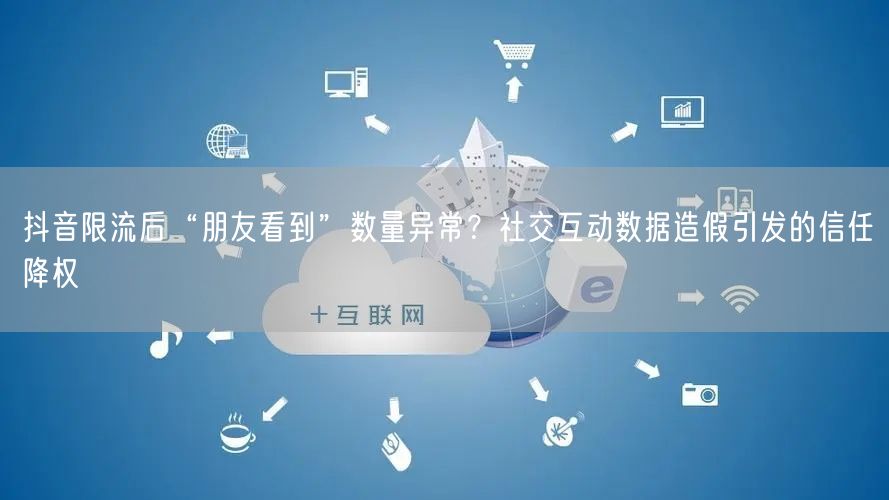 抖音限流后“朋友看到”数量异常？社交互动数据造假引发的信任降权